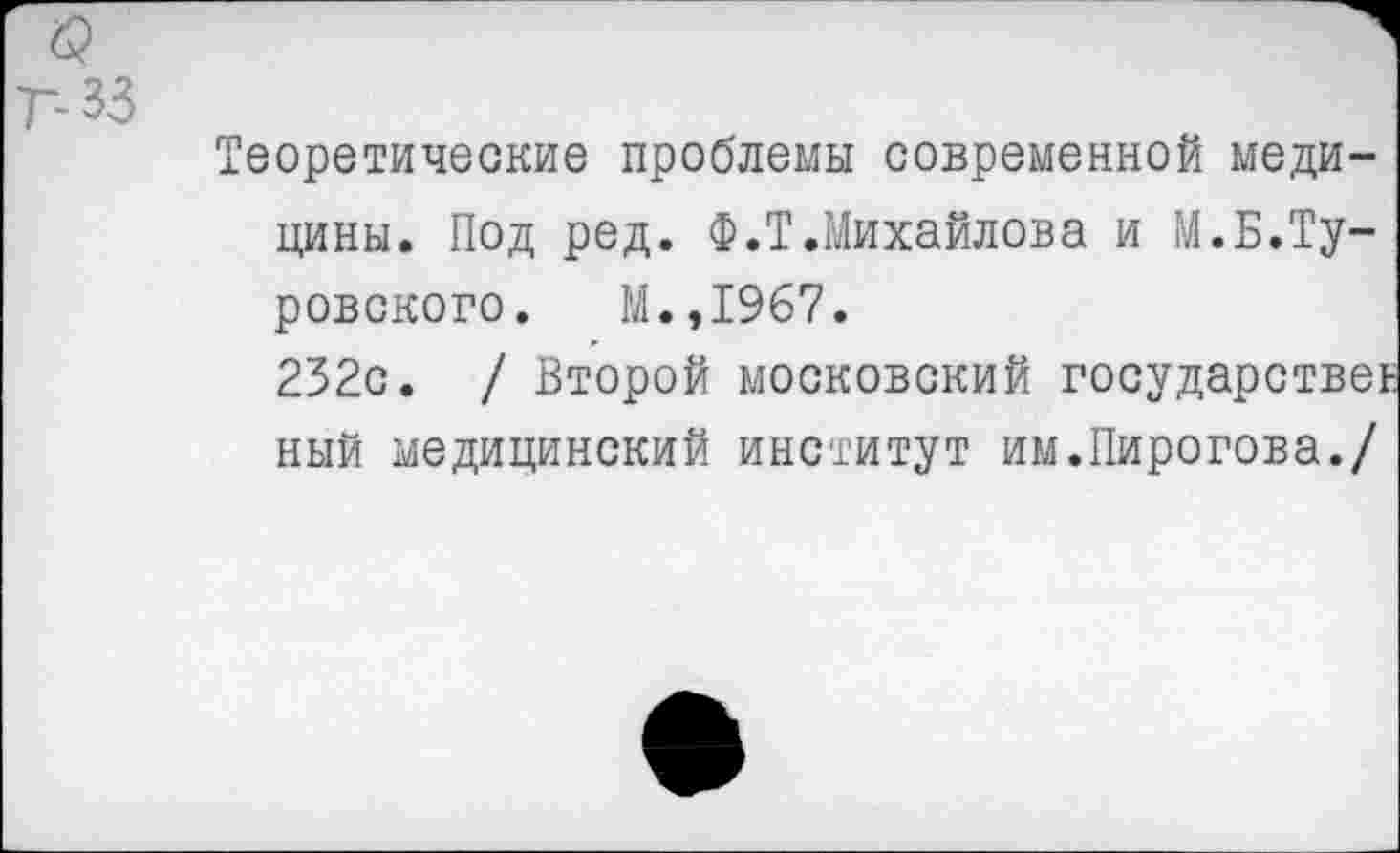 ﻿33
Теоретические проблемы современной медицины. Под ред. Ф.Т.Михайлова и М.Б.Туровского. М.,1967.
232с. / Второй московский государствен ный медицинский институт им.Пирогова./